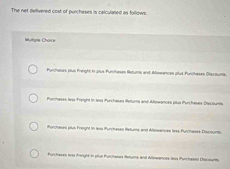 The net delivered cost of purchases is calculated as follows:
Multiple Choice
Purchases plus Freight In plus Purchases Returns and Allowances plus Purchases Discounts.
Purchases less Freight In less Purchases Returns and Allowances plus Purchases Discounts.
Purchases plus Freight In less Purchases Returns and Allowances less Purchases Discounts.
Purchases less Freight in plus Purchases Returns and Allowances less Purchases Discounts.