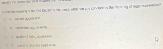 fdentify the choice that best answers the question
Given the meaning of the Old English suffix -ness, what can you conclude is the meaning of aggressiveness?
A. without aggression
B. uncovered aggressively
C. quality of being aggressive
D. one who receives aggression