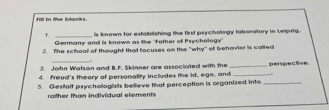 Fill in the blanks. 
7. _is known for establishing the first psychology laboratory in Leipzig. 
Germany and is known as the ‘Father of Psychology’ 
2. The school of thought that focuses on the "why" of behavior is called 
_. 
3. John Watson and B,F. Skinner are associated with the _perspective. 
4. Freud's theory of personality includes the id, ego, and_ 
5. Gestalt psychologists believe that perception is organized into_ 
rather than individual elements