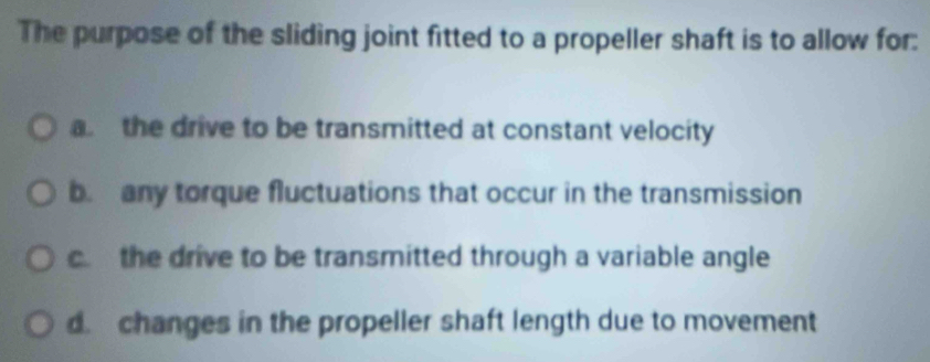 The purpose of the sliding joint fitted to a propeller shaft is to allow for:
a the drive to be transmitted at constant velocity
be any torque fluctuations that occur in the transmission
c. the drive to be transmitted through a variable angle
d. changes in the propeller shaft length due to movement