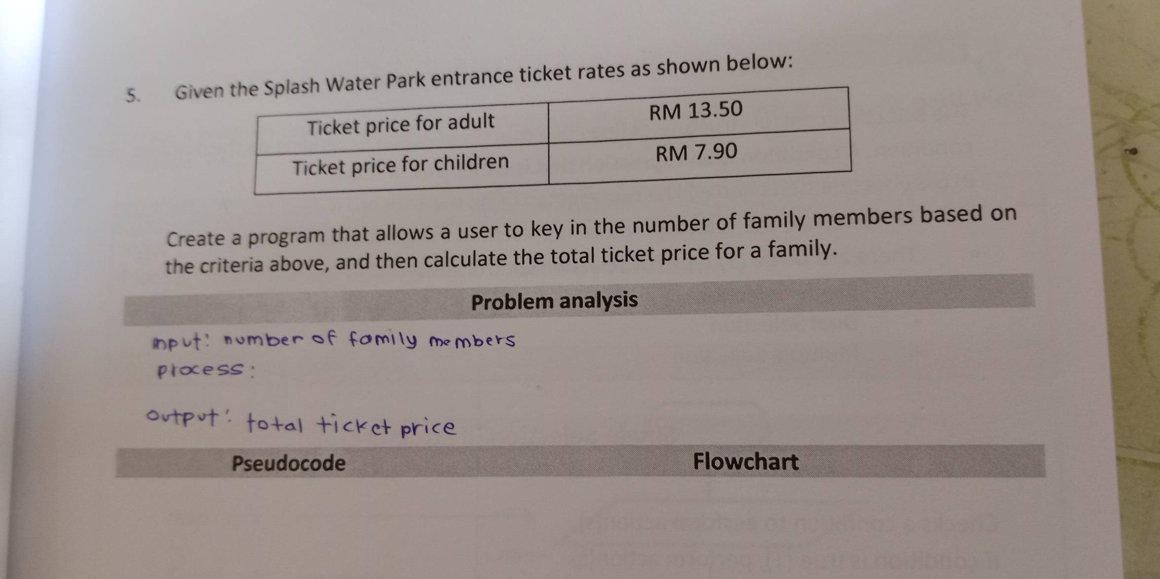 Givk entrance ticket rates as shown below: 
Create a program that allows a user to key in the number of family members based on 
the criteria above, and then calculate the total ticket price for a family. 
Problem analysis 
number of family members 
≈CC 
et price 
Pseudocode Flowchart