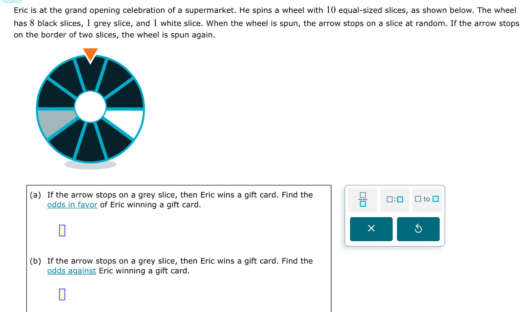 Eric is at the grand opening celebration of a supermarket. He spins a wheel with 10 equal-sized slices, as shown below. The wheel 
has 8 black slices, 1 grey slice, and 1 white slice. When the wheel is spun, the arrow stops on a slice at random. If the arrow stops 
on the border of two slices, the wheel is spun again. 
(a) If the arrow stops on a grey slice, then Eric wins a gift card. Find the
 □ /□   □ :□ 
odds in favor of Eric winning a gift card. ` to □ 
× 
(b) If the arrow stops on a grey slice, then Eric wins a gift card. Find the 
odds against Eric winning a gift card.