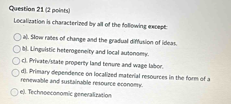 Localization is characterized by all of the following except:
a). Slow rates of change and the gradual diffusion of ideas.
b). Linguistic heterogeneity and local autonomy.
c). Private/state property land tenure and wage labor.
d). Primary dependence on localized material resources in the form of a
renewable and sustainable resource economy.
e). Technoeconomic generalization