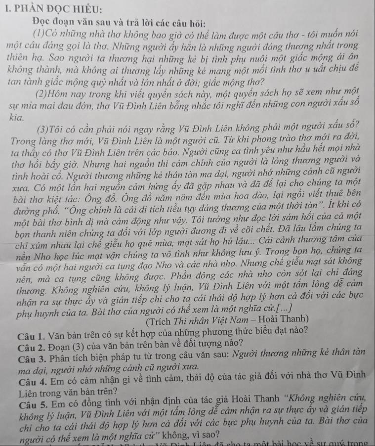 PHÀN ĐQC HIÉU:
Đọc đoạn văn sau và trả lời các câu hỏi:
(1)Có những nhà thơ không bao giờ có thể làm được một câu thơ - tôi muốn nói
một câu đáng gọi là thơ. Những người ấy hắn là những người đáng thương nhất trong
thiên hạ. Sao người ta thương hại những kẻ bị tình phụ nuôi một giấc mộng ái ân
không thành, mà không ai thương lấy những kẻ mang một mối tình thơ u uất chịu đềể
tan tành giấc mộng quý nhất và lớn nhất ở đời; giấc mộng thơ?
(2)Hôm nay trong khi viết quyển sách này, một quyển sách họ sẽ xem như một
sự mia mai đau đớn, thơ Vũ Đình Liên bỗng nhắc tôi nghĩ đến những con người xấu số
kia.
(3)Tôi có cần phải nói ngay rằng Vũ Đình Liên không phải một người xấu số?
Trong làng thơ mới, Vũ Đình Liên là một người cũ. Từ khi phong trào thơ mới ra đời,
ta thấy có thơ Vũ Đình Liên trên các báo. Người cũng ca tình yêu như hầu hết mọi nhà
thơ hồi bấy giờ. Nhưng hai nguồn thi cảm chính của người là lòng thương người và
tình hoài cổ. Người thương những kẻ thân tàn ma dại, người nhớ những cảnh cũ người
xưa. Có một lần hai nguồn cảm hứng ấy đã gặp nhau và đã đề lại cho chúng ta một
bài thơ kiệt tác: Ông đồ. Ông đồ năm năm đến mùa hoa đào, lại ngồi viết thuê bên
đường phổ. “Ông chính là cái di tích tiều tụy đáng thương của một thời tàn”. Ít khi có
một bài thơ bình dị mà cảm động như vậy. Tôi tưởng như đọc lời sám hối của cả một
bọn thanh niên chúng ta đối với lớp người đương đi về cõi chết. Đã lâu lắm chúng ta
chi xúm nhau lại chế giễu họ quê mùa, mạt sát họ hủ lậu... Cái cảnh thương tâm của
nền Nho học lúc mạt vận chúng ta vô tình như không lưu ý. Trong bọn họ, chúng ta
vẫn có một hai người ca tụng đạo Nho và các nhà nho. Nhưng chế giễu mạt sát không
mên, mà ca tụng cũng không được. Phần đông các nhà nho còn sót lại chi đáng
thương. Không nghiên cứu, không lý luận, Vũ Đình Liên với một tẩm lòng dễ cảm
nhận ra sự thực ấy và gián tiếp chi cho ta cái thái độ hợp lý hơn cả đối với các bực
phụ huynh của ta. Bài thơ của người có thể xem là một nghĩa cử.[...]
(Trích Thi nhân Việt Nam - Hoài Thanh)
Câu 1. Văn bản trên có sự kết hợp của những phương thức biểu đạt nào?
Câu 2. Đoạn (3) của văn bản trên bàn về đối tượng nào?
Câu 3. Phân tích biện pháp tu từ trong câu văn sau: Người thương những kẻ thân tàn
ma dại, người nhớ những cảnh cũ người xưa.
Câu 4. Em có cảm nhận gì về tình cảm, thái độ của tác giả đối với nhà thơ Vũ Đình
Liên trong văn bản trên?
Câu 5. Em có đồng tình với nhận định của tác giả Hoài Thanh “Không nghiên cứu,
không lý luận, Vũ Đình Liên với một tấm lòng dễ cảm nhận ra sự thực ấy và gián tiếp
chi cho ta cái thái độ hợp lý hơn cả đối với các bực phụ huynh của ta. Bài thơ của
người có thể xem là một nghĩa cử'' không, vì sao?
Vã Dình Liên đã cho ta một bài học về sự quý trong
