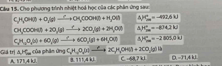 Cho phương trình nhiệt hoá học của các phản ứng sau:
C_2H_5OH(l)+O_2(g)xrightarrow r°CH_3COOH(l)+H_2O(l) △ _rH_(298)°=-492,6kJ
CH_3COOH(l)+2O_2(g)xrightarrow i^(*()(g2CO_2(g)+2H_2O(l) △ _rH_(298)°=-874,2kJ
C_6H_12O_6(s)+6O_2(g)to 6CO_2(g)+6H_2O(l) △ _rH_(298)°=-2805,0kJ
Giá trị △ _rH_(298)° của phản ứng C_6H_12O_6(s)xrightarrow r°2C_2H_5OH(l)+2CO_2(g)la
A. 171,4 kJ. B. 111,4 kJ. C. -68, 7 kJ. D. −71,4 kJ.