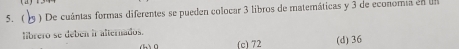 ( 9 ) De cuántas formas diferentes se pueden colocar 3 libros de matemáticas y 3 de economa en un
librero se debén ir alternados.
(h) 0 (c) 72 (d) 36