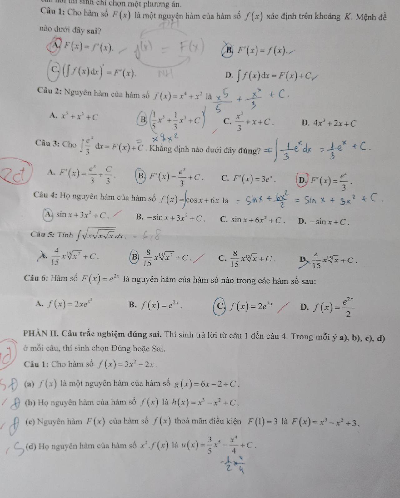 Thời thí sinh chỉ chọn một phương án.
Câu 1: Cho hàm số F(x) là một nguyện hàm của hàm số f(x) xác định trên khoảng K. Mệnh đề
nào đưới đây sai?
A F(x)=f'(x).
B. F'(x)=f(x).
C. (∈t f(x)dx)'=F'(x).
D. ∈t f(x)dx=F(x)+C,
Câu 2: Nguyên hàm của hàm số f(x)=x^4+x^2 là +
A. x^5+x^3+C
B. ( 1/5 x^5+ 1/3 x^3+C) C.  x^3/3 +x+C. D. 4x^3+2x+C
Câu 3: Cho ∈t  e^x/3 dx=F(x)+C Khẳng định nào dưới đây đúng?
A. F'(x)= e^x/3 + C/3 . B. F'(x)= e^x/3 +C. C. F'(x)=3e^x. D. F'(x)= e^x/3 .
Câu 4: Họ nguyên hàm của hàm số f(x)=∈t cos x+6x là
A. sin x+3x^2+C. B. -sin x+3x^2+C. C. sin x+6x^2+C. D. -sin x+C.
Câu 5: Tính ∈t sqrt(xsqrt xsqrt x)e
À  4/15 xsqrt[15](x^7)+C. B  8/15 xsqrt[15](x^7)+C. C.  8/15 xsqrt[15](x)+C. D  4/15 xsqrt[15](x)+C.
Câu 6: Hàm số F(x)=e^(2x) là nguyên hàm của hàm số nào trong các hàm số sau:
A. f(x)=2xe^(x^2) B. f(x)=e^(2x). C. f(x)=2e^(2x) D. f(x)= e^(2x)/2 
PHAN II. Câu trắc nghiệm đúng sai. Thí sinh trả lời từ câu 1 đến câu 4. Trong mỗi ý a), b), c), d)
ở mỗi câu, thí sinh chọn Đúng hoặc Sai.
Câu 1: Cho hàm số f(x)=3x^2-2x.
(a) f(x) là một nguyên hàm của hàm số g(x)=6x-2+C.
(b) Họ nguyên hàm của hàm số f(x) là h(x)=x^3-x^2+C.
(e) Nguyên hàm F(x) của hàm số f(x) thoả mãn điều kiện F(1)=3 là F(x)=x^3-x^2+3.
(đ) Họ nguyên hàm của hàm số x^2· f(x) là u(x)= 3/5 x^5- x^4/4 +C.