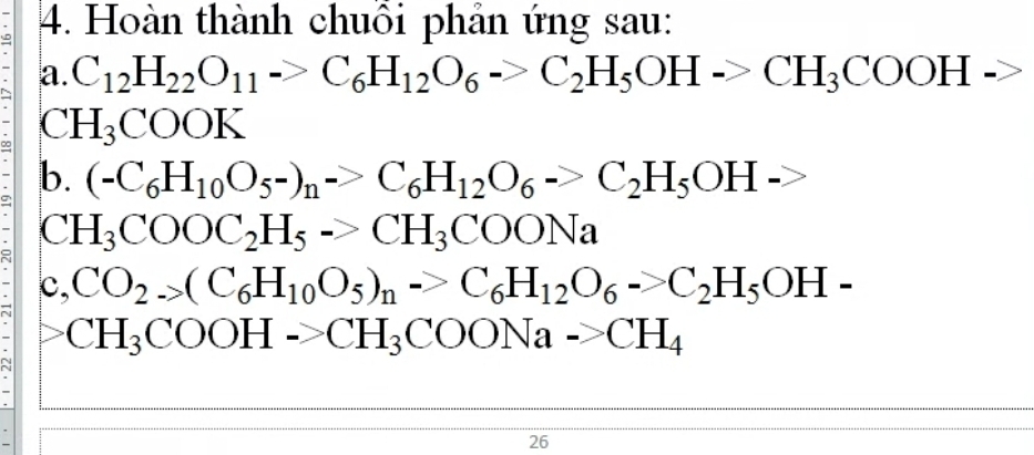 Hoàn thành chuỗi phản ứng sau: 
a. C_12H_22O_11to C_6H_12O_6to C_2H_5OHto CH_3COOH->
C H_3COOK
b. (-C_6H_10O_5-)_n->C_6H_12O_6->C_2H_5OH->
C H_3COOC_2H_5->CH_3COONa
c, CO_2._>(C_6H_10O_5)_n->C_6H_12O_6->C_2H_5OH-
CH_3COOH->CH_3COONa->CH_4
26