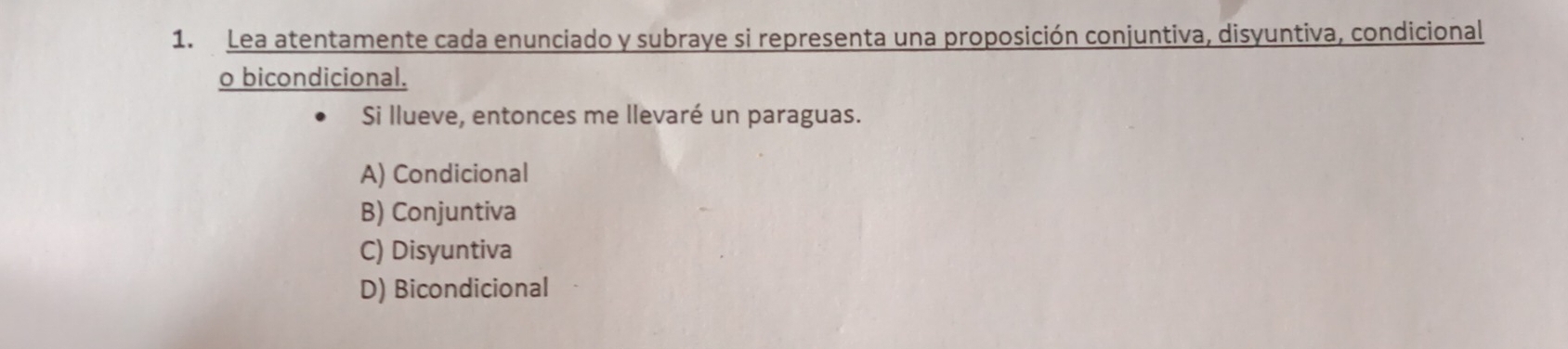 Lea atentamente cada enunciado y subraye si representa una proposición conjuntiva, disyuntiva, condicional
o bicondicional.
Si llueve, entonces me llevaré un paraguas.
A) Condicional
B) Conjuntiva
C) Disyuntiva
D) Bicondicional