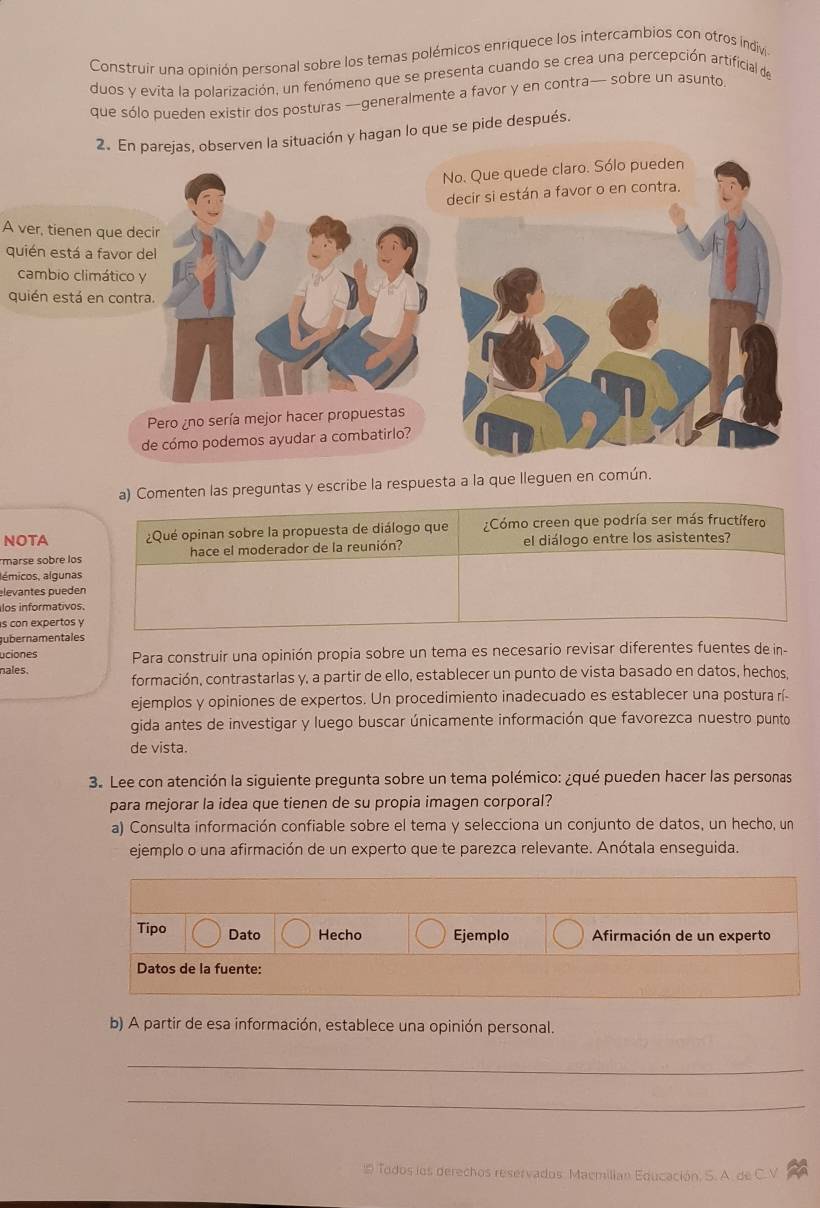 Construir una opinión personal sobre los temas polémicos enriquece los intercambios con otros indiv
duos y evita la polarización, un fenómeno que se presenta cuando se crea una percepción artificial de
que sólo pueden existir dos posturas —generalmente a favor y en contra— sobre un asunto
2. En parejas, observen la situación y hagan lo que se pide después.
No. Que quede claro. Sólo pueden
decir si están a favor o en contra.
A ver, tienen que decir
quién está a favor del
cambio climático y
quién está en contra.
Pero ¿no sería mejor hacer propuestas
de cómo podemos ayudar a combatirlo?
a) Comenten las preguntas y escribe la respuesta a la que lleguen en común.
NOTA ¿Qué opinan sobre la propuesta de diálogo que Cómo creen que podría ser más fructífero
marse sobre los hace el moderador de la reunión?  el diálogo entre los asistentes?
lémicos, algunas
elevantes pueden
los informativos.
s con expertos y
ubernamentales
uciones Para construir una opinión propia sobre un tema es necesario revisar diferentes fuentes de in-
nales. formación, contrastarlas y, a partir de ello, establecer un punto de vista basado en datos, hechos,
ejemplos y opiniones de expertos. Un procedimiento inadecuado es establecer una postura rí-
gida antes de investigar y luego buscar únicamente información que favorezca nuestro punto
de vista.
3. Lee con atención la siguiente pregunta sobre un tema polémico: ¿qué pueden hacer las personas
para mejorar la idea que tienen de su propia imagen corporal?
a) Consulta información confiable sobre el tema y selecciona un conjunto de datos, un hecho, un
ejemplo o una afirmación de un experto que te parezca relevante. Anótala enseguida.
Tipo Dato Hecho Ejemplo  Afirmación de un experto
Datos de la fuente:
b) A partir de esa información, establece una opinión personal.
_
_
 Todos los derechos reservados. Maemilian Educación. S. A. de C. V