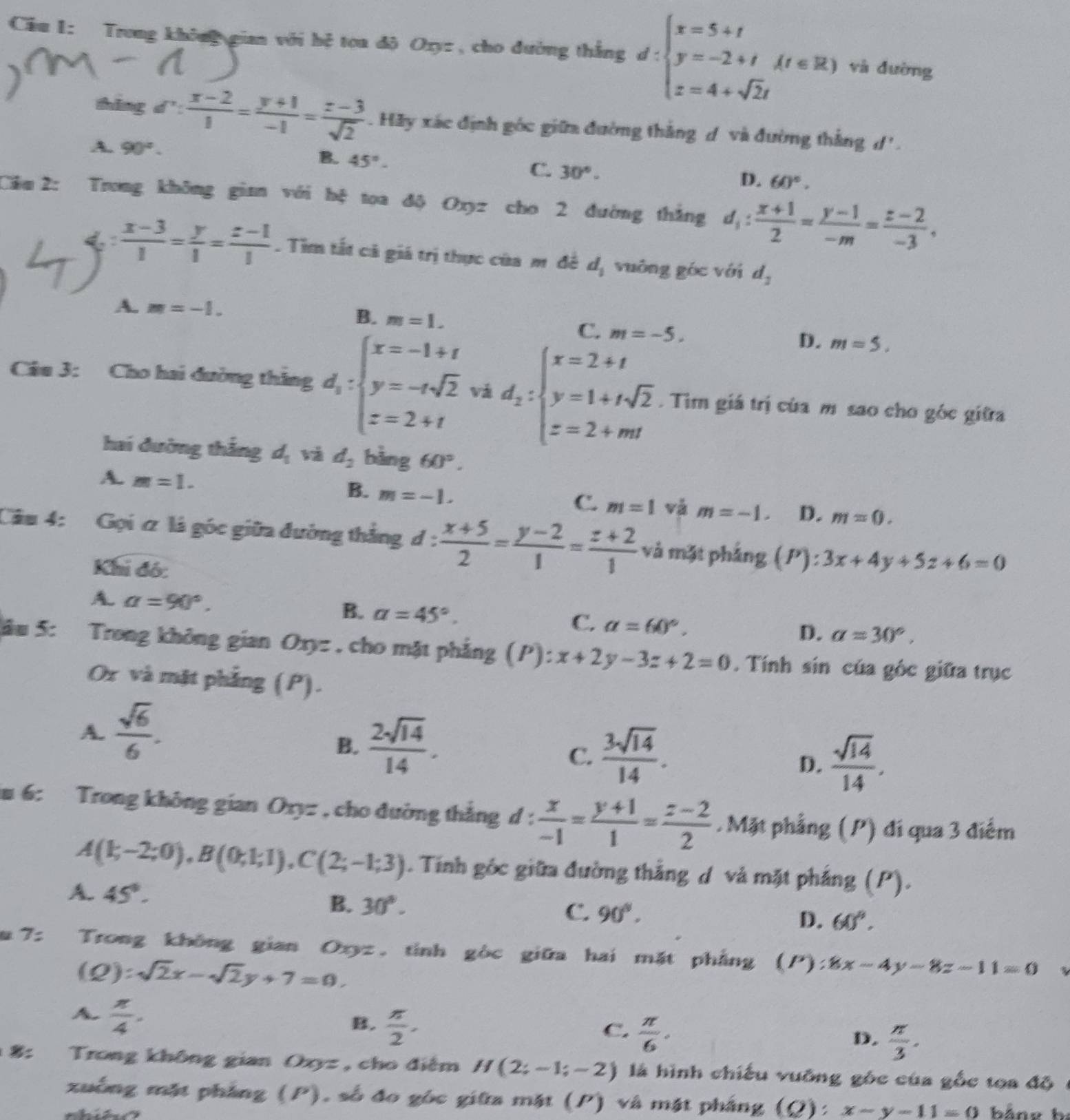 Trong không gian với hệ toa độ Oxyz, cho đường thắng d:beginarrayl x=5+t y=-2+t z=4+sqrt(2)tendarray. (t∈ R) và đường
thǎng  π /4   (x-2)/1 = (y+1)/-1 = (z-3)/sqrt(2)  Hãy xác định góc giữa đường thắng d và đường thắng d'.
A. 90°. 45°-
B.
C. 30°.
D. 60°.
Cầm 2: Trong không gia với hệ toa độ Oxyz cho 2 đường thắng d_1: (x+1)/2 = (y-1)/-m = (z-2)/-3 ,
 (x-3)/1 = y/1 = (z-1)/1 . Tìm tất cả giá trị thực của m đề d_1 vuông góc với d_2
A. m=-1.
B. m=1.
C. m=-5.
D. m=5.
Câu 3: Cho hai đường thắng d_1:beginarrayl x=-1+t y=-tsqrt(2) z=2+tendarray. vá d_2:beginarrayl x=2+t y=1+tsqrt(2) z=2+mtendarray.. Tim giá trị của m sao cho góc giữra
hai đường thắng d_1 và d_2 bàng 60°.
A. m=1.
B. m=-1.
C. m=1 và m=-1. D. m=0.
Câu 4: Gọi ơ là góc giữa đường thắng d: (x+5)/2 = (y-2)/1 = (z+2)/1  và mặt pháng (P):3x+4y+5z+6=0
Khi đó:
B.
A. a=90°. a=45°. a=60°.
C.
D. a=30°,
lâu 5: Trong không gian Oxyz , cho mặt phẳng (P):x+2y-3z+2=0. Tính sin của góc giữa trục
Or và mặt phẳng (P).
A.  sqrt(6)/6 .
B.  2sqrt(14)/14 .
C.  3sqrt(14)/14 .
D.  sqrt(14)/14 .
m 6: Trong không gian Oxyz , cho đường thắng d :  x/-1 = (y+1)/1 = (z-2)/2 .Mặt phẳng (P) đi qua 3 điểm
A(k,-2;0),B(0;1;1),C(2;-1;3). Tính góc giữa đường thắng d và mặt phẳng (P).
A. 45°. C. 90°.
B. 30°.
D. 60°.
7: Trong không gian Oxyz, tỉnh gòc giữa hai mặt phẳng (P) 8x-4y-8z-11=0
(Q) :sqrt(2)x-sqrt(2)y+7=0.
A  π /4 .
B.  π /2 .
C.  π /6 .
D.  π /3 .
8: Trong không gian Oxyz , cho điểm H(2;-1;-2) là hình chiếu vuỡng gốc của gốc tọa độ
xuồng mặt phẳng (P), số đo góc giữa mặt (P) và mặt pháng (Q): x-y-11=0 bảne b