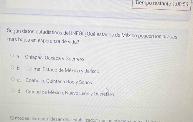 Tiempo restante 1:08:56
Según datos estadísticos del INEGI ¿Qué estados de México poseen los níveles
mas bajos en esperanza de vida?
a. Chiapas, Oaxaca y Guerrero
b. Colima, Estado de México y Jalisco
c. Coahuila, Quintana Roo y Sonora
d. Ciudad de México, Nuevo León y Querétaro
El modelo llamado "desarrollo estabilizador" que se relaciona n