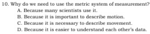 Why do we need to use the metric system of measurement?
A. Because many scientists use it.
B. Because it is important to describe motion.
C. Because it is necessary to describe movement.
D. Because it is easier to understand each other's data.