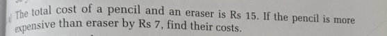 The total cost of a pencil and an eraser is Rs 15. If the pencil is more 
expensive than eraser by Rs 7, find their costs.