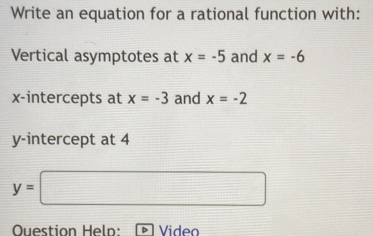 Write an equation for a rational function with: 
Vertical asymptotes at x=-5 and x=-6
x-intercepts at x=-3 and x=-2
y-intercept at 4
y=□
Question Heln: Video