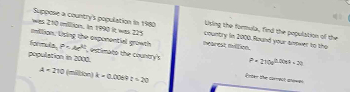 was 210 milllion. In 1990 it was 225
Suppose a country's population in 1980 country in 2000.Round your answer to the 
Using the formula, find the population of the
million. Using the exponential growth nearest million. 
formula. P=Ae^(kt) , estimate the country's
P=210e^(0.0069-20)
population in 2000. Enter the correct anower.
A=210 (million) k=0.0069t=20