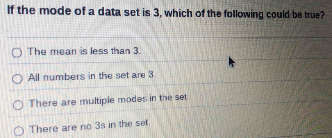 If the mode of a data set is 3, which of the following could be true?
The mean is less than 3.
All numbers in the set are 3.
There are multiple modes in the set.
There are no 3s in the set.