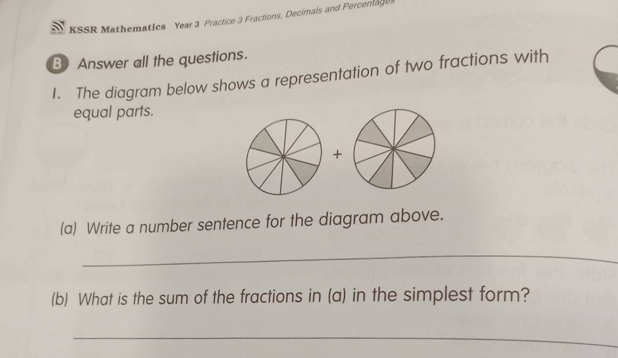 KSSR Mathematics Year 3 Practice 3 Fractions, Decimals and Percentage 
B) Answer all the questions. 
I. The diagram below shows a representation of two fractions with 
equal parts. 
+ 
(a) Write a number sentence for the diagram above. 
_ 
(b) What is the sum of the fractions in (a) in the simplest form? 
_