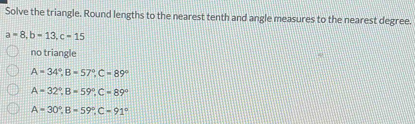 Solve the triangle. Round lengths to the nearest tenth and angle measures to the nearest degree.
a=8, b=13, c=15
no triangle
A=34°, B=57°, C=89°
A=32°, B=59°, C=89°
A=30°, B=59°, C=91°
