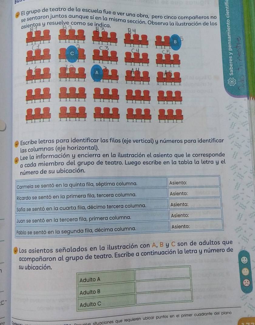 El grupo de teatro de la escuela fue a ver una obra, pero cinco compañeros no 
se sentaron juntos aunque sí en la misma sección. Observa la ilustración de los 
asientos y resuelve como se indica. 
6 
Escribe letras para identificar las filas (eje vertical) y números para identificar 
las columnas (eje horizontal). 
Lee la información y encierra en la ilustración el asiento que le corresponde 
a cada miembro del grupo de teatro. Luego escribe en la tabla la letra y el 
mero de su ubicación. 
Los asientos señalados en la ilustración con A, B y C son de adultos que 
acompañaron al grupo de teatro. Escribe a continuación la letra y número de 
su ubicación. 
a 
ntve situaciones que requieren ubicar puntos en el primer cuadrante del plano