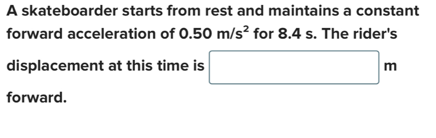 A skateboarder starts from rest and maintains a constant 
forward acceleration of 0.50m/s^2 for 8.4 s. The rider's 
displacement at this time is □ m
forward.