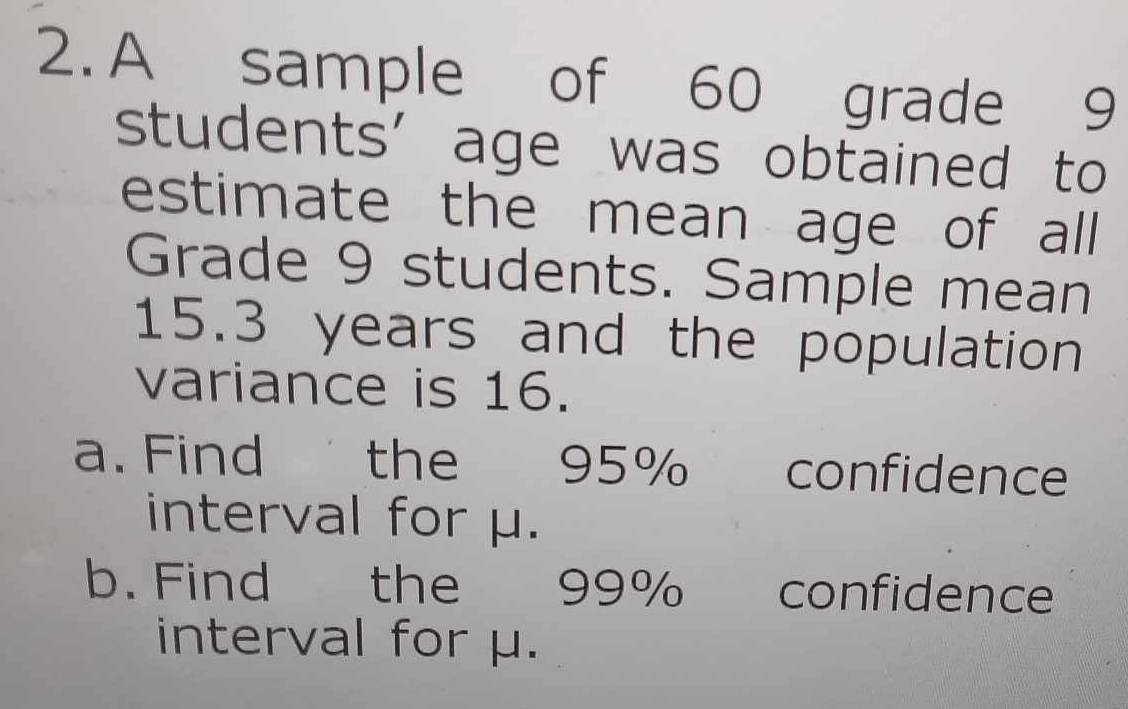 A sample of 60 grade 9
students’ age was obtained to 
estimate the mean age of all 
Grade 9 students. Sample mean
15.3 years and the population 
variance is 16. 
a. Find the 95% confidence 
interval for μ. 
b. Find the 99% confidence 
interval for μ.