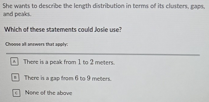 She wants to describe the length distribution in terms of its clusters, gaps,
and peaks.
Which of these statements could Josie use?
Choose all answers that apply:
_
_
A There is a peak from 1 to 2 meters.
There is a gap from 6 to 9 meters.
c None of the above