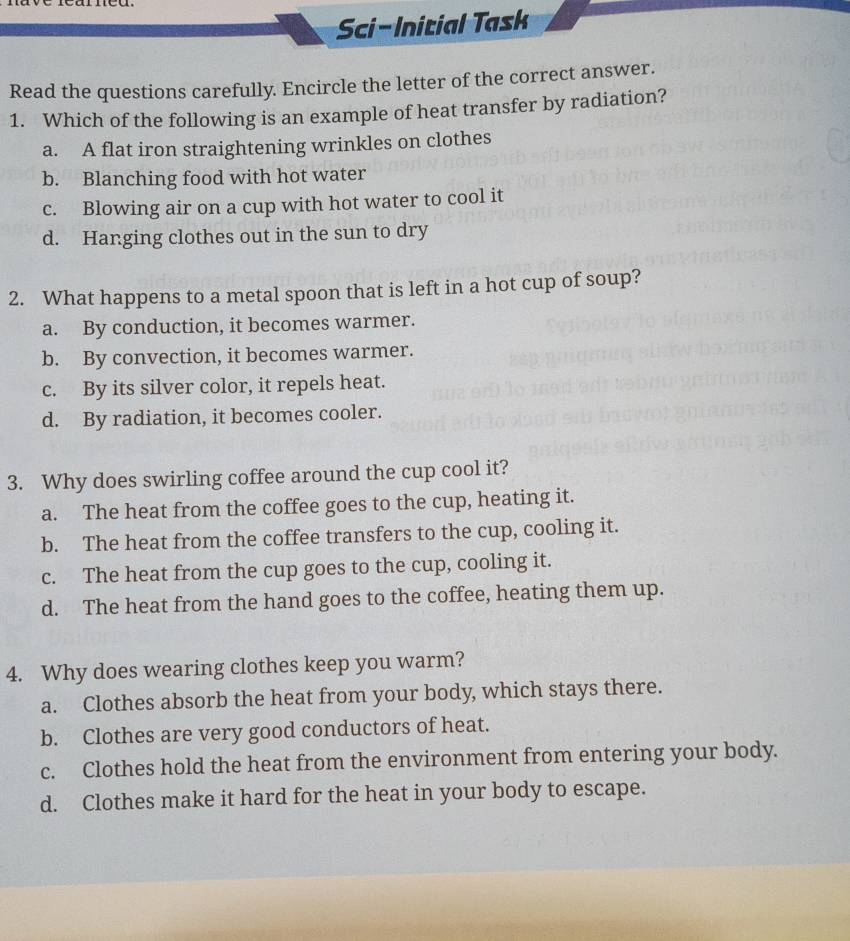 Sci-Initial Task
Read the questions carefully. Encircle the letter of the correct answer.
1. Which of the following is an example of heat transfer by radiation?
a. A flat iron straightening wrinkles on clothes
b. Blanching food with hot water
c. Blowing air on a cup with hot water to cool it
d. Hanging clothes out in the sun to dry
2. What happens to a metal spoon that is left in a hot cup of soup?
a. By conduction, it becomes warmer.
b. By convection, it becomes warmer.
c. By its silver color, it repels heat.
d. By radiation, it becomes cooler.
3. Why does swirling coffee around the cup cool it?
a. The heat from the coffee goes to the cup, heating it.
b. The heat from the coffee transfers to the cup, cooling it.
c. The heat from the cup goes to the cup, cooling it.
d. The heat from the hand goes to the coffee, heating them up.
4. Why does wearing clothes keep you warm?
a. Clothes absorb the heat from your body, which stays there.
b. Clothes are very good conductors of heat.
c. Clothes hold the heat from the environment from entering your body.
d. Clothes make it hard for the heat in your body to escape.