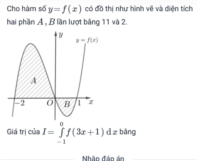 Cho hàm số y=f(x) có đồ thị như hình vẽ và diện tích
hai phần A , B lần lượt bằng 11 và 2.
Giá trị của I=∈tlimits _(-1)^0f(3x+1)dx bằng
Nhâp đáp án