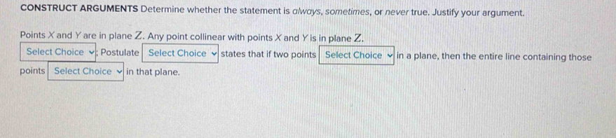 CONSTRUCT ARGUMENTS Determine whether the statement is α /ways, sometimes, or never true. Justify your argument. 
Points X and Y are in plane Z. Any point collinear with points X and Y is in plane Z. 
Select Choice ✔; Postulate Select Choice states that if two points Select Choice in a plane, then the entire line containing those 
points Select Choice in that plane.