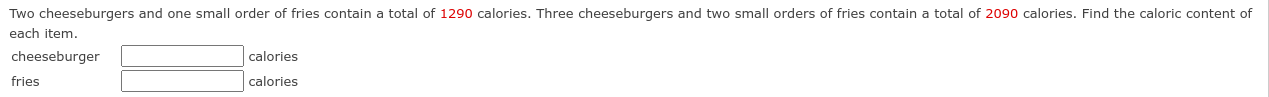 Two cheeseburgers and one small order of fries contain a total of 1290 calories. Three cheeseburgers and two small orders of fries contain a total of 2090 calories. Find the caloric content of 
each item. 
cheeseburger calories 
fries calories