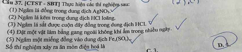 [CTST - SBT] Thực hiện các thí nghiệm sau:
(1) Ngâm lá đồng trong dung dịch AgNO_3. 
(2) Ngâm lá kẽm trong dung dịch HCl loãng.
(3) Ngâm lá sắt được cuộn dây đồng trong dung dịch HCI.
(4) Đặt một vật làm bằng gang ngoài không khí ẩm trong nhiều ngày.
(5) Ngâm một miếng đồng vào dung dịch Fe, (SO,), 
Số thí nghiệm xảy ra ăn mòn điện hoá là D. 4
C. 3.