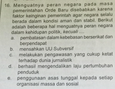 Menguatnya peran negara pada masa
pemerintahan Orde Baru disebabkan karena
faktor keinginan pemerintah agar negara selalu
berada dalam kondisi aman dan stabil. Berikut
adalah beberapa hal menguatnya peran negara
dalam kehidupan politik, kecuali ....
a. pembatasan dalam kebebasan berserikat dan
berpendapat
b. mensahkan UU Subversif
c. melakukan pengawasan yang cukup ketat
terhadap dunia jurnalistik
d. berhasil mengendalikan laju pertumbuhan
penduduk
e. penggunaan asas tunggal kepada setiap
organisasi massa dan sosial