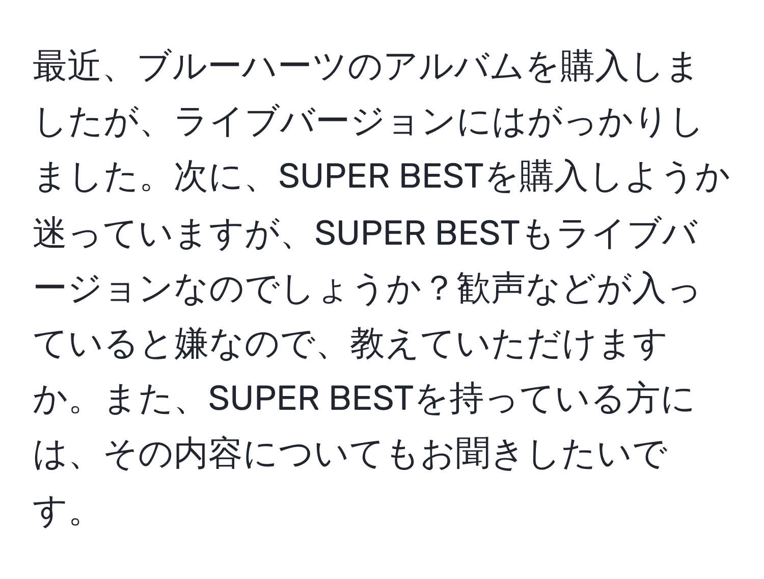 最近、ブルーハーツのアルバムを購入しましたが、ライブバージョンにはがっかりしました。次に、SUPER BESTを購入しようか迷っていますが、SUPER BESTもライブバージョンなのでしょうか？歓声などが入っていると嫌なので、教えていただけますか。また、SUPER BESTを持っている方には、その内容についてもお聞きしたいです。