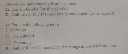 Answer one question only from this section 
2a. Explain Gender Equality (4mrks) 
2b. Outline any four (4) ways family can support gender equality 
3a. Explain the following terms, 
I. Marriage 
II. Parenthood 
III. Parenting 
3b. Outline four (4) importance of marriage as a social institution