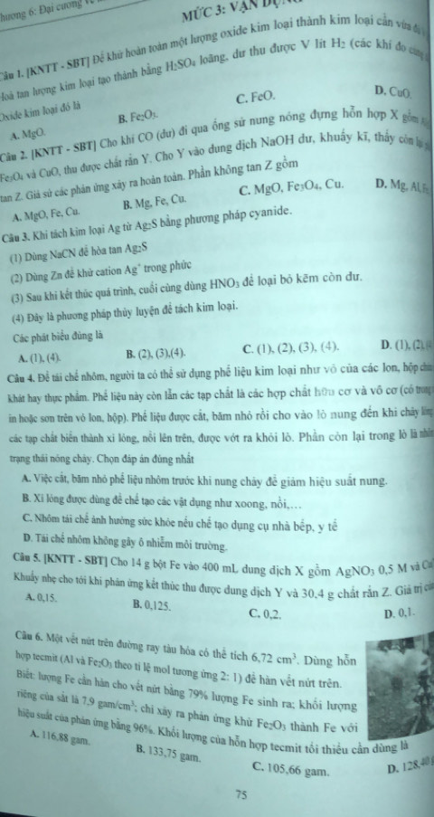 hương 6: Đại cương 1
Mwidehat UC 3: Vận độn
Tâu 1. [KNTT - SBT] Đế khữ hoàn toàn một lượng oxide kim loại thành kim loại cản vừa đạ
loà tan lượng kim loại tạo thành bằng H_2SO_4 loãng, dư thu được V lít H_2 (các khí đo ca
B. Fe_2O_3. C. FeO.
D, CuO.
Oxide kim loại đó là
A. MgO. 0 (đu) đi qua ống sử nung nóng đựng hỗn hợp X gồ 
Câu 2. |KN| TT - SBT] Cho khí CO
FeșO4 và CuO thu được chất rần Y. Cho Y vào dung dịch NaOH dư, khuẩy kĩ, thấy ct lự 
tan Z. Giả sử các phản ứng xây ra hoàn toàn. Phần không tan Z gồm
A. MgO FeCu Mg,Fe,Cu. C. MgO,Fe_3O_4,Cu.
D. M ∠ ALE
B.
Câu 3. Khi tách kim loại Ag từ Ag:S bằng phương pháp cyanide.
(1) Dùng NaCN để hòa tan Ag_2S
(2) Dùng Zn đễ khử cation Ag^+ trong phức
(3) Sau khi kết thúc quá trình, cuối cùng dùng HNO_3 để loại bỏ kēm còn dư,
(4) Đây là phương pháp thủy luyện để tách kim loại.
Các phát biểu đủng là D. 1),(2)
A. (1), (4). B. (2),(3),(4). C. (1). (2),(3),(4)
Câu 4. Để tái chế nhóm, người ta có thể sử dụng phố liệu kim loại như vô của các lon, hộp cha
khát hay thực phẩm. Phế liệu này còn lẫn các tạp chất là các hợp chất hữu cơ và vô cơ (có trong
in hoặc sơn trên vỏ lon, hộp). Phế liệu được cắt, bãm nhỏ rồi cho vào lò nung đến khi chây lớm
các tạp chất biển thành xi lỏng, nổi lên trên, được vớt ra khỏi lò. Phần còn lại trong lò là nhấn
trạng thái nóng chây. Chọn đáp án đúng nhất
A. Việc cắt, băm nhỏ phế liệu nhôm trước khi nung chảy đề giảm hiệu suất nung.
B. Xi lóng được dùng để chế tạo các vật dụng như xoong, nồi,...
C. Nhôm tái chế ảnh hưởng sức khỏc nếu chế tạo dụng cụ nhà bếp, y tế
D. Tái chế nhôm không gây ô nhiễm môi trường.
Câu 5. [KNTT - SBT] Cho 14 g bột Fe vào 400 mL dung dịch X gồm AgNO_30.5 M và Cư
Khuẩy nhẹ cho tới khi phản ứng kết thúc thư được dung dịch Y và 30,4 g chất rắn Z. Giả trị c
A. 0,15. B. 0,125. C. 0,2.
D. 0,1.
Câu 6. Một vết nữt trên đường ray tàu hỏa có thể tích 6.72cm^3 Dùng hỗn
hợp tecmit (Al và Fe_2O_3 : theo ti lệ mol tương ứng 2: 1) để hàn vềt nứt trên.
Biết: lượng Fe cần hàn cho vết nứt bằng 79% lượng Fe sinh ra; khối lượng
riêng của sắt là 7.9gam/cm^3;  chi xãy ra phản ứng khử Fe_2O_3 thành Fe với
hiệu suất của phản ứng bằng 96%. Khối lượng của hỗn hợp tecmit tối thiểu cần dùng là
A. 116,88 gam. B. 133,75 gam. C. 105,66 gam. D. 128.40
75