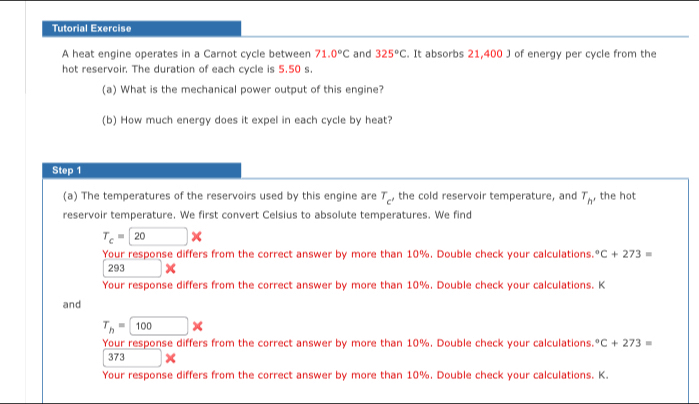 Tutorial Exercise 
A heat engine operates in a Carnot cycle between 71.0°C and 325°C. It absorbs 21,400 J of energy per cycle from the 
hot reservoir. The duration of each cycle is 5.50 s
(a) What is the mechanical power output of this engine? 
(b) How much energy does it expel in each cycle by heat? 
Step 1
(a) The temperatures of the reservoirs used by this engine are T_c' , the cold reservoir temperature, and T_h, , the hot 
reservoir temperature. We first convert Celsius to absolute temperatures. We find
T_c=20*
Your response differs from the correct answer by more than 10%, Double check your calculations°C+273=
293*
Your response differs from the correct answer by more than 10%. Double check your calculations. K 
and
T_h= 100*
Your response differs from the correct answer by more than 10%. Double check your calculations°C+273=
373*
Your response differs from the correct answer by more than 10%. Double check your calculations. K.