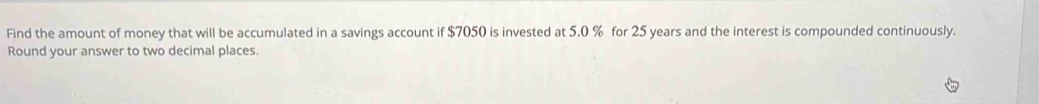 Find the amount of money that will be accumulated in a savings account if $7050 is invested at 5.0 % for 25 years and the interest is compounded continuously. 
Round your answer to two decimal places.