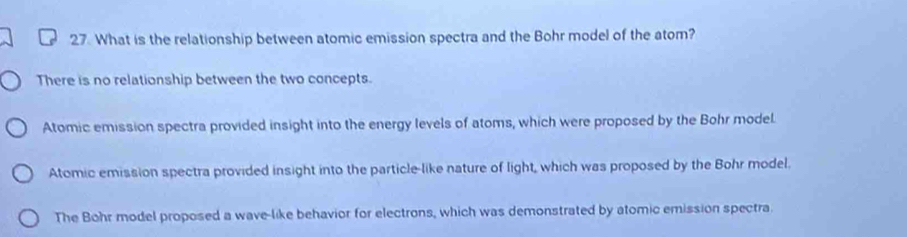 What is the relationship between atomic emission spectra and the Bohr model of the atom?
There is no relationship between the two concepts.
Atomic emission spectra provided insight into the energy levels of atoms, which were proposed by the Bohr model.
Atomic emission spectra provided insight into the particle-like nature of light, which was proposed by the Bohr model.
The Bohr model proposed a wave-like behavior for electrons, which was demonstrated by atomic emission spectra.