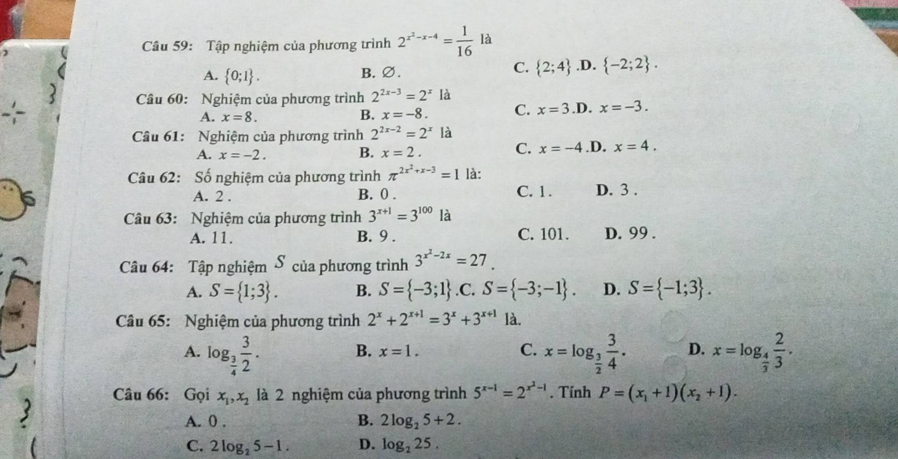 Tập nghiệm của phương trình 2^(x^2)-x-4= 1/16  là
A.  0;1 .
C.  2;4
B. ∅..D.  -2;2 .
Câu 60: Nghiệm của phương trình 2^(2x-3)=2^x là
A. x=8. .D. x=-3.
B. x=-8.
C. x=3
Câu 61: Nghiệm của phương trình 2^(2x-2)=2^x là
A. x=-2. B. x=2.
C. x=-4 .D. x=4.
Câu 62: Số nghiệm của phương trình π^(2x^2)+x-3=1 là:
6 A. 2 . B. 0 .
C. 1. D. 3 .
Câu 63: Nghiệm của phương trình 3^(x+1)=3^(100) là
A. 11. B. 9 . C. 101. D. 99 .
Câu 64: Tập nghiệm S của phương trình 3^(x^2)-2x=27.
A. S= 1;3 . B. S= -3;1 .C. S= -3;-1 . D. S= -1;3 .
Câu 65: Nghiệm của phương trình 2^x+2^(x+1)=3^x+3^(x+1) là.
A. log _ 3/4  3/2 . x=log _ 3/2  3/4 . x=log _ 4/3  2/3 .
B. x=1. C. D.
Câu 66: Gọi x_1,x_2 là 2 nghiệm của phương trình 5^(x-1)=2^(x^2)-1. Tính P=(x_1+1)(x_2+1).
A. 0 . B. 2log _25+2.
C. 2log _25-1. D. log _225.