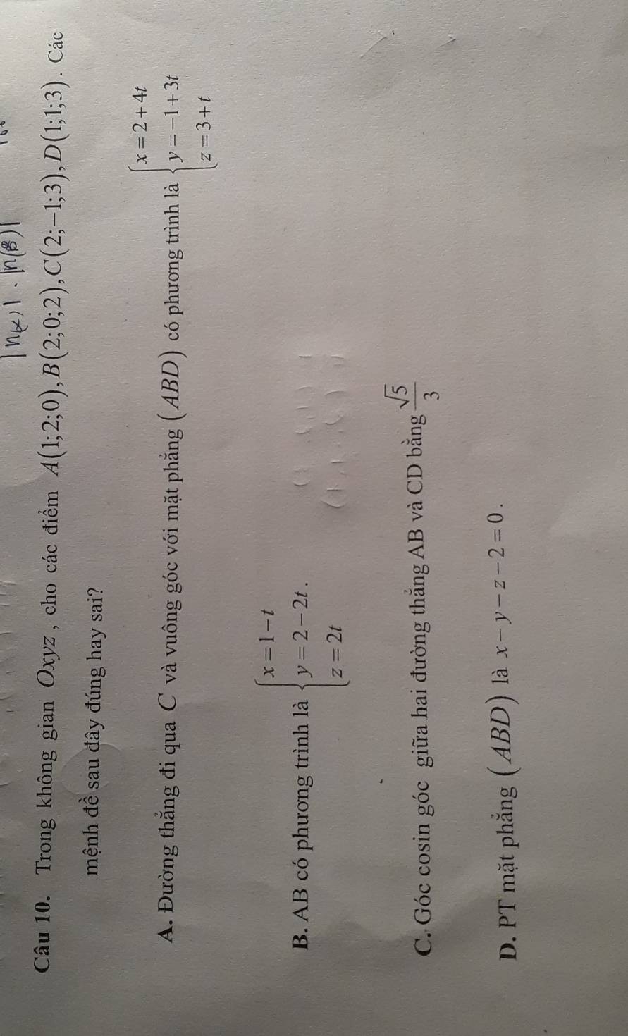 Trong không gian Oxyz , cho các điểm A(1;2;0), B(2;0;2), C(2;-1;3), D(1;1;3). Các
mệnh đề sau đây đúng hay sai?
A. Đường thẳng đi qua C và vuông góc với mặt phẳng (ABD) có phương trình là beginarrayl x=2+4t y=-1+3t z=3+tendarray.
B. AB có phương trình là beginarrayl x=1-t y=2-2t. z=2tendarray.
C. Góc cosin góc giữa hai đường thắng AB và CD bằng  sqrt(5)/3 
D. PT mặt phẳng ( ABD) là x-y-z-2=0.