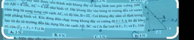 có AB=8cm, AC=6cm Tany dân được vốn thành một khung đây có dang hình tam giác vuông ABC
như hình vẽ. Đặt khung dây vào trong từ trường đều có vecto
cảm ứng tử song song với cạnh AC, có độ lớn B=5T. Coi khung dây nằm cổ định trong
mặt phẳng hình vẽ. Khi đòng điện chạy trong khung dây có cường độ I=5A thì dộ lán 1
lực từ do từ trường đều tác dụng lên các cạnh AB, BC và CA lần lượt là F_1.F_2 và F_3. Giá
trị của (F_1+F_2+F_3) là
A. 3 N B. 6 N. C. 5 N D. 4 N.
4. Một đây đã