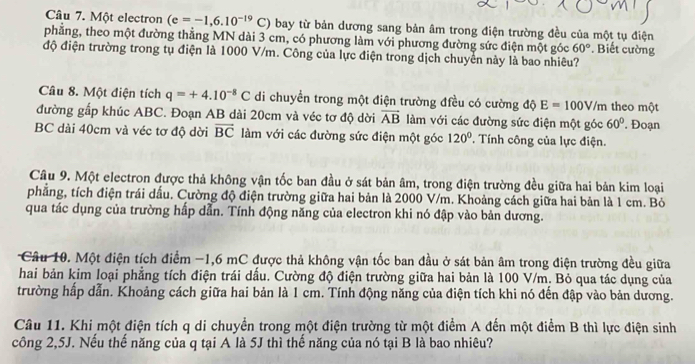 Một electron (e=-1,6.10^(-19)C) bay từ bản dương sang bản âm trong điện trường đều của một tụ điện
phẳng, theo một đường thẳng MN dài 3 cm, có phương làm với phương đường sức điện một góc 60°. Biết cường
độ điện trường trong tụ điện là 1000 V/m. Công của lực điện trong dịch chuyển này là bao nhiêu?
Câu 8. Một điện tích q=+4.10^(-8)C di chuyển trong một điện trường điều có cường độ E=100V/m theo một
đường gấp khúc ABC. Đoạn AB dài 20cm và véc tơ độ dời vector AB làm với các đường sức điện một góc 60°. Đoạn
BC dài 40cm và véc tơ độ dời vector BC làm với các đường sức điện một góc 120° * Tính công của lực điện.
Câu 9. Một electron được thả không vận tốc ban đầu ở sát bản âm, trong điện trường đều giữa hai bản kim loại
phẳng, tích điện trái dấu. Cường độ điện trường giữa hai bản là 2000 V/m. Khoảng cách giữa hai bản là 1 cm. Bỏ
qua tác dụng của trường hấp dẫn. Tính động năng của electron khi nó đập vào bản dương.
Câu 10. Một điện tích điểm −1,6 mC được thả không vận tốc ban đầu ở sát bản âm trong điện trường đều giữa
hai bản kim loại phẳng tích điện trái dấu. Cường độ điện trường giữa hai bản là 100 V/m. Bỏ qua tác dụng của
trường hấp dẫn. Khoảng cách giữa hai bản là 1 cm. Tính động năng của điện tích khi nó đến đập vào bản dương.
Câu 11. Khi một điện tích q di chuyển trong một điện trường từ một điểm A đến một điểm B thì lực điện sinh
công 2,5J. Nếu thế năng của q tại A là 5J thì thế năng của nó tại B là bao nhiêu?