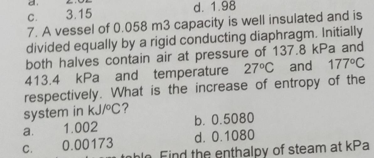 C. 3.15
d. 1.98
7. A vessel of 0.058 m3 capacity is well insulated and is
divided equally by a rigid conducting diaphragm. Initially
both halves contain air at pressure of 137.8 kPa and
413.4 kPa and temperature 27°C and 177°C
respectively. What is the increase of entropy of the
system in kJ/^circ C ?
a. 1.002 b. 0.5080
d. 0.1080
C. £ 0.00173
hle F id the enthalpy of steam at kPa