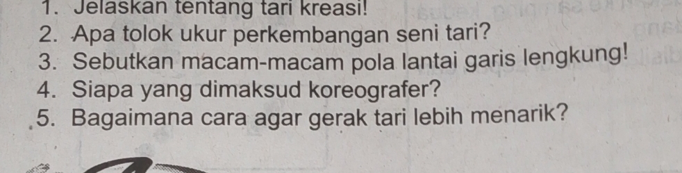 Jelaskan tentang tari kreasi! 
2. Apa tolok ukur perkembangan seni tari? 
3. Sebutkan macam-macam pola lantai garis lengkung! 
4. Siapa yang dimaksud koreografer? 
5. Bagaimana cara agar gerak tari lebih menarik?