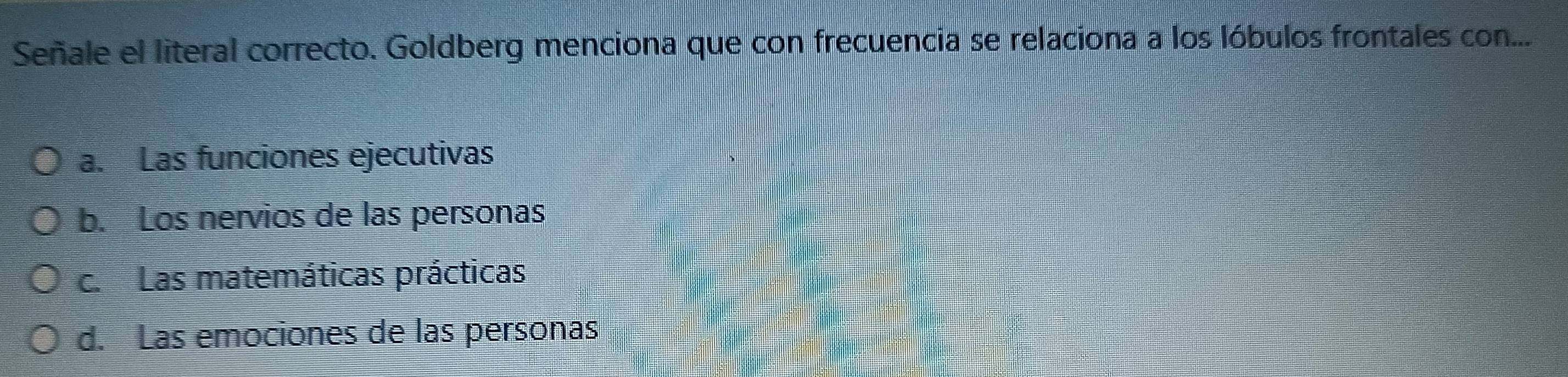 Señale el literal correcto. Goldberg menciona que con frecuencia se relaciona a los lóbulos frontales con...
a. Las funciones ejecutivas
b. Los nervios de las personas
c. Las matemáticas prácticas
d. Las emociones de las personas