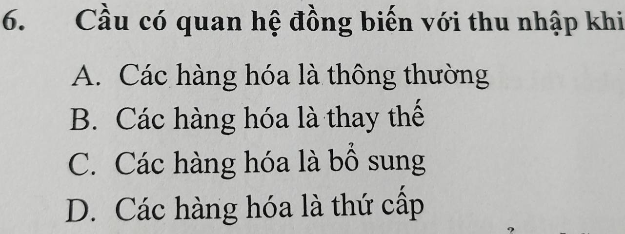 Cầu có quan hệ đồng biến với thu nhập khi
A. Các hàng hóa là thông thường
B. Các hàng hóa là thay thế
C. Các hàng hóa là bổ sung
D. Các hàng hóa là thứ cấp