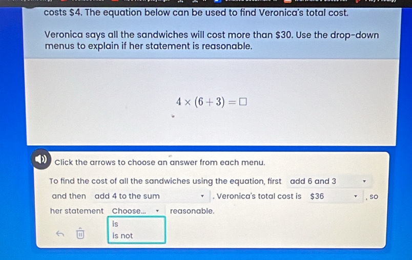 costs $4. The equation below can be used to find Veronica's total cost.
Veronica says all the sandwiches will cost more than $30. Use the drop-down
menus to explain if her statement is reasonable.
4* (6+3)=□
Click the arrows to choose an answer from each menu.
To find the cost of all the sandwiches using the equation, first add 6 and 3
and then add 4 to the sum , Veronica's total cost is $36 , so
her statement Choose... reasonable.
is
is not