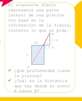 El siguiente dibujo 
representa una parte 
lateral de una piscina. 
Con base en la 
información de la figura, 

¿Qué profundidad tiene 
la piscina? 
¿Cuál es la distancia 
que hay desde el punto
A hasta B?