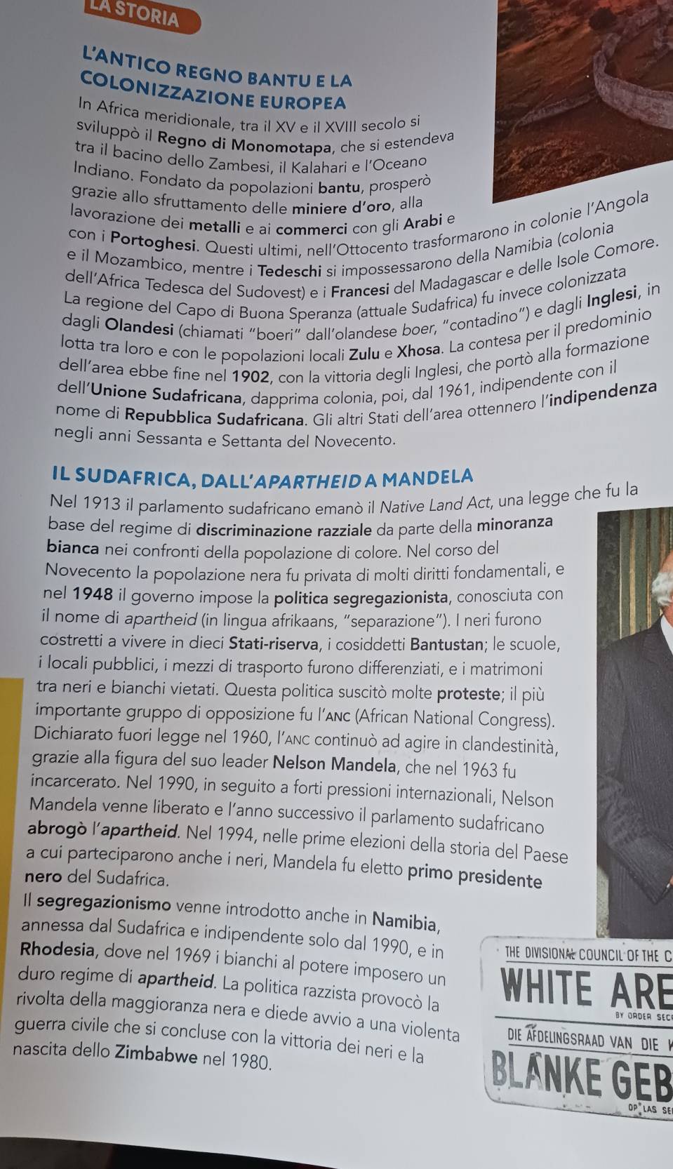 lAStorIA
LANTICO REGNO BANTU E LA
COLONIZZAZIONE EUROPEA
In Africa meridionale, tra il XV e il XVIII secolo si
sviluppò il Regno di Monomotapa, che si estendeva
tra il bacino dello Zambesi, il Kalahari e l’Oceano
Indiano. Fondato da popolazioni bantu, prosperò
grazie allo sfruttamento delle miniere d’oro, alla
lavorazione dei metalli e ai commerci con gli Arabi e
con i Portoghesi. Questi ultimi, nell’Ottocento trasformarono 
e il Mozambico, mentre i Tedeschi si impossessarono della Namibia (colonia
dell’Africa Tedesca del Sudovest) e i Francesi del Madagascar e delle Isole Comore.
La regione del Capo di Buona Speranza (attuale Sudafrica) fu invece colonizzata
dagli Olandesi (chiamati “boeri” dall’olandese boer, “contadino”) e dagli Inglesi, in
lotta tra loro e con le popolazioni locali Zulu e Xhosa. La contesa per il predominio
dell’area ebbe fine nel 1902, con la vittoria degli Inglesi, che portò alla formazione
dell’Unione Sudafricana, dapprima colonia, poi, dal 1961, indipendente con il
nome di Repubblica Sudafricana. Gli altri Stati dell’area ottennero l’indipendenza
negli anni Sessanta e Settanta del Novecento.
IL SUDAFRICA, DALL'APARTHEID A MANDELA
Nel 1913 il parlamento sudafricano emanò il Native Land Act, una legge che fu la
base del regime di discriminazione razziale da parte della minoranza
bianca nei confronti della popolazione di colore. Nel corso del
Novecento la popolazione nera fu privata di molti diritti fondamentali, e
nel 1948 il governo impose la politica segregazionista, conosciuta con
il nome di apartheid (in lingua afrikaans, “separazione”). I neri furono
costretti a vivere in dieci Stati-riserva, i cosiddetti Bantustan; le scuole,
i locali pubblici, i mezzi di trasporto furono differenziati, e i matrimoni
tra neri e bianchi vietati. Questa politica suscitò molte proteste; il più
importante gruppo di opposizione fu l’anc (African National Congress).
Dichiarato fuori legge nel 1960, l’Anc continuò ad agire in clandestinità,
grazie alla figura del suo leader Nelson Mandela, che nel 1963 fu
incarcerato. Nel 1990, in seguito a forti pressioni internazionali, Nelson
Mandela venne liberato e l’anno successivo il parlamento sudafricano
abrogò lapartheid. Nel 1994, nelle prime elezioni della storia del Paese
a cui parteciparono anche i neri, Mandela fu eletto primo presidente
nero del Sudafrica.
Il segregazionismo venne introdotto anche in Namibia,
annessa dal Sudafrica e indipendente solo dal 1990, e in THE DIVISIONA COUNCIL OF THE C
Rhodesia, dove nel 1969 i bianchi al potere imposero un
duro regime di apartheid. La politica razzista provocò la WHITE ARE
rivolta della maggioranza nera e diede avvio a una violenta Die Afdelingsraad van dieK
guerra civile che si concluse con la vittoria dei neri e la BLANKE GEB
nascita dello Zimbabwe nel 1980.
DP LAS SE